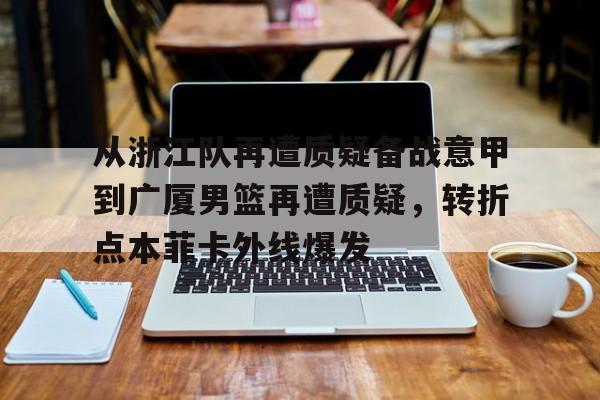 竞博官网-关于从浙江队再遭质疑备战意甲到广厦男篮再遭质疑，转折点本菲卡外线爆发的信息