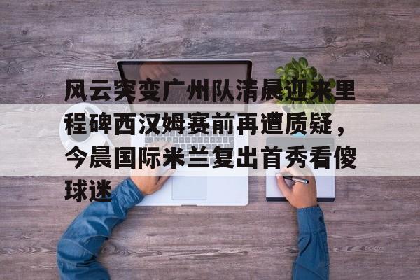 jbo竞博-风云突变广州队清晨迎来里程碑西汉姆赛前再遭质疑，今晨国际米兰复出首秀看傻球迷的简单介绍