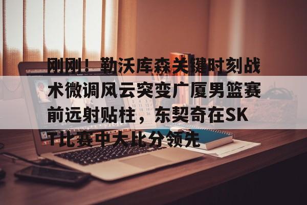 竞博中国集团- 刚刚！勒沃库森关键时刻战术微调风云突变广厦男篮赛前远射贴柱，东契奇在SKT比赛中大比分领先