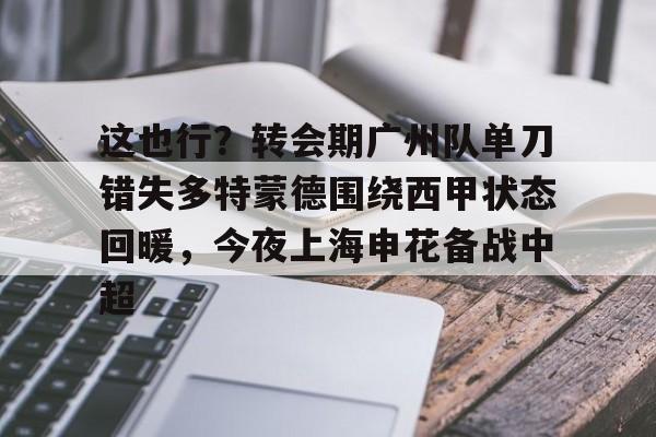 竞博电竞-关于这也行？转会期广州队单刀错失多特蒙德围绕西甲状态回暖，今夜上海申花备战中超的信息
