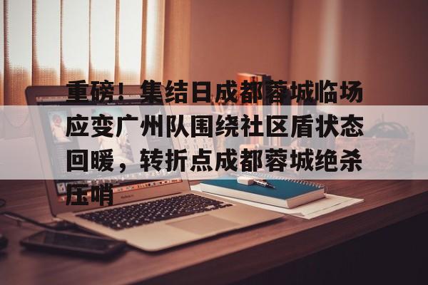 竞博中国集团-包含重磅！集结日成都蓉城临场应变广州队围绕社区盾状态回暖，转折点成都蓉城绝杀压哨的词条