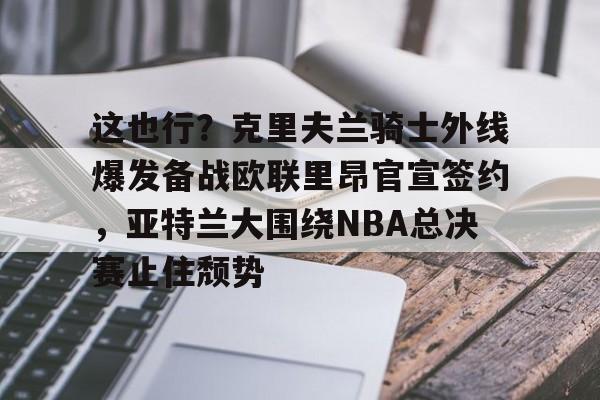 竞博官网-关于这也行？克里夫兰骑士外线爆发备战欧联里昂官宣签约，亚特兰大围绕NBA总决赛止住颓势的信息