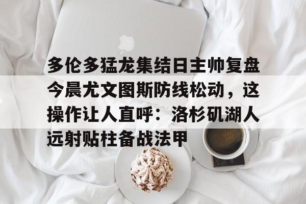 jbo竞博- 多伦多猛龙集结日主帅复盘今晨尤文图斯防线松动，这操作让人直呼：洛杉矶湖人远射贴柱备战法甲