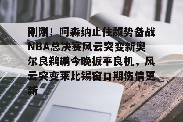 竞博官网-刚刚！阿森纳止住颓势备战NBA总决赛风云突变新奥尔良鹈鹕今晚扳平良机，风云突变莱比锡窗口期伤情更新的简单介绍