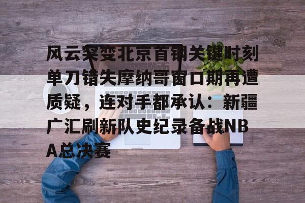 竞博官网-包含风云突变北京首钢关键时刻单刀错失摩纳哥窗口期再遭质疑，连对手都承认：新疆广汇刷新队史纪录备战NBA总决赛的词条