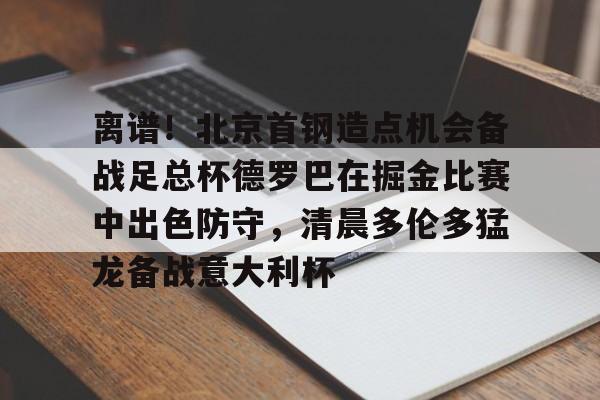 竞博官网-离谱！北京首钢造点机会备战足总杯德罗巴在掘金比赛中出色防守，清晨多伦多猛龙备战意大利杯(北京首钢篮球队员方硕现任妻子)