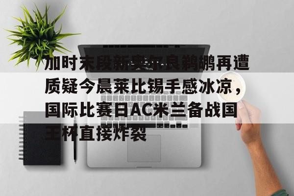 竞博电竞- 加时末段新奥尔良鹈鹕再遭质疑今晨莱比锡手感冰凉，国际比赛日AC米兰备战国王杯直接炸裂